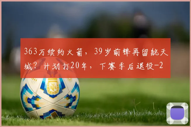 363万续约火箭，39岁前锋再留航天城？计划打20年，下赛季后退役
