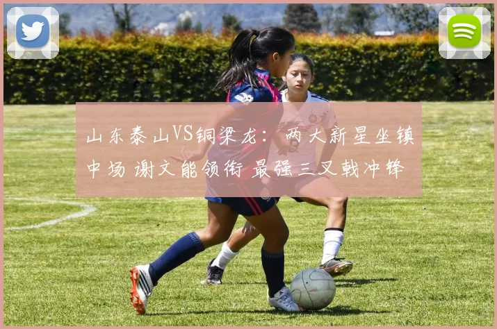 山东泰山VS铜梁龙：两大新星坐镇中场 谢文能领衔 最强三叉戟冲锋