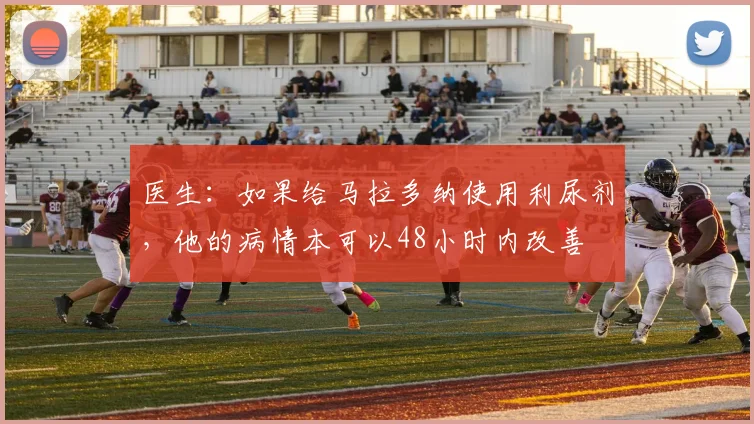 医生：如果给马拉多纳使用利尿剂，他的病情本可以48小时内改善