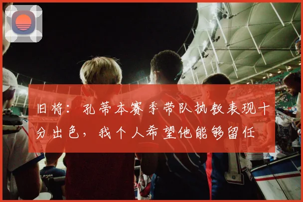旧将：孔蒂本赛季带队执教表现十分出色，我个人希望他能够留任