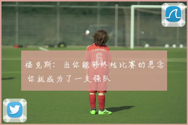 福克斯：当你能够终结比赛的悬念 你就成为了一支强队