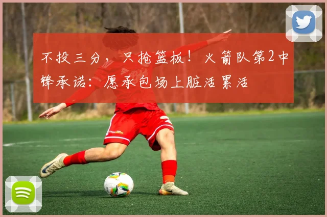 不投三分，只抢篮板！火箭队第2中锋承诺：愿承包场上脏活累活