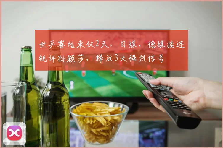 世乒赛结束仅2天，日媒、德媒接连锐评孙颖莎，释放3大强烈信号