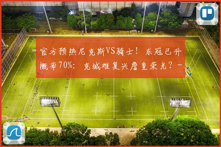 官方预热尼克斯VS骑士！东冠已升概率70%：克城难复兴詹皇荣光？