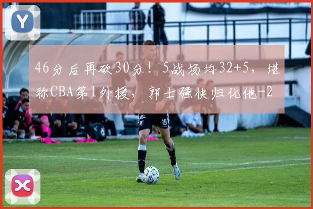 46分后再砍30分！5战场均32+5，堪称CBA第1外援，郭士强快归化他