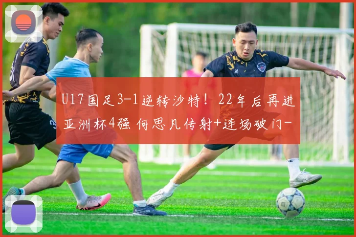 U17国足3-1逆转沙特！22年后再进亚洲杯4强 何思凡传射+连场破门