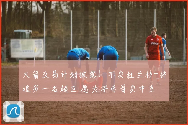 火箭交易计划披露！不卖杜兰特+将追另一名超巨 愿为字母哥卖申京