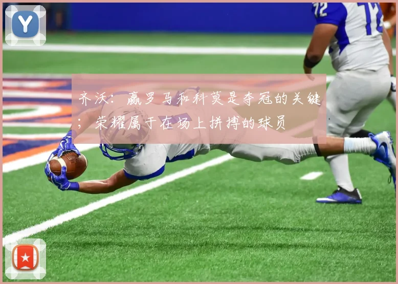 齐沃：赢罗马和科莫是夺冠的关键；荣耀属于在场上拼搏的球员