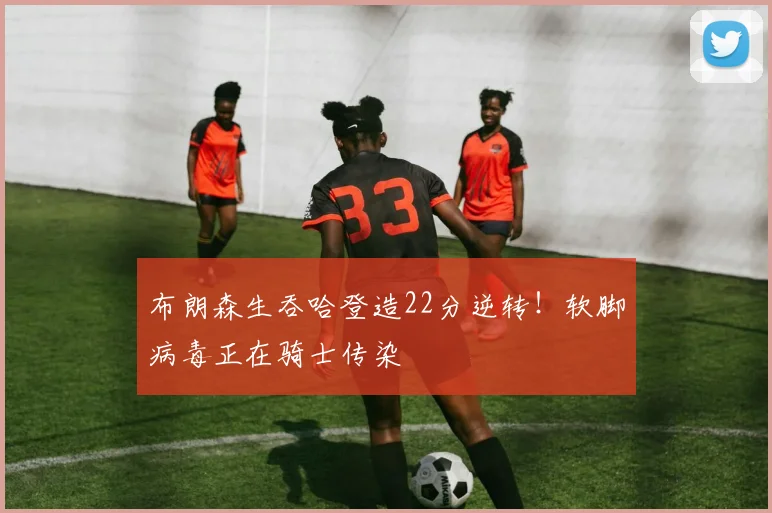 布朗森生吞哈登造22分逆转！软脚病毒正在骑士传染