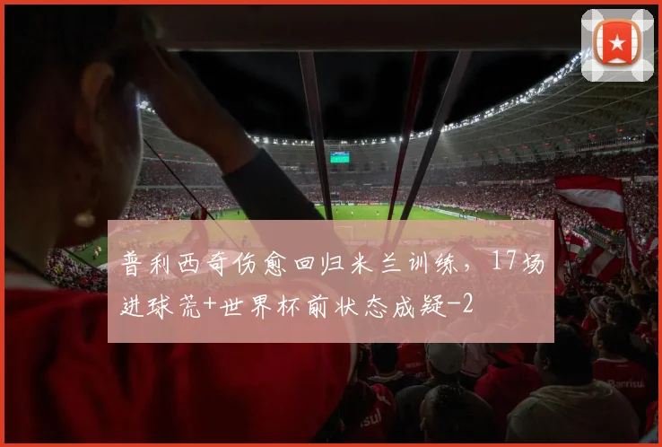普利西奇伤愈回归米兰训练，17场进球荒+世界杯前状态成疑