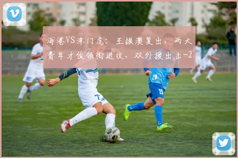 海港VS津门虎：王振澳复出，两大青年才俊领衔进攻，双外援出击