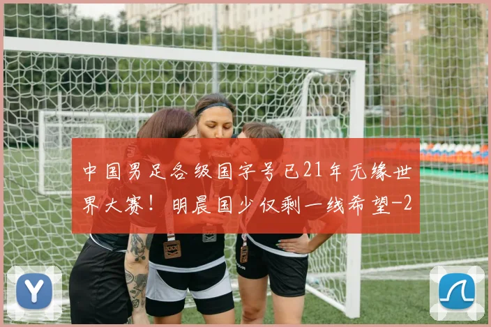 中国男足各级国字号已21年无缘世界大赛！明晨国少仅剩一线希望
