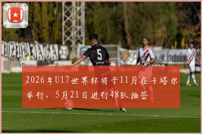 2026年U17世界杯将于11月在卡塔尔举行，5月21日进行48队抽签
