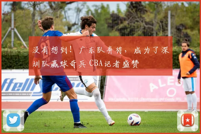 没有想到！广东队弃将，成为了深圳队赢球奇兵 CBA记者盛赞