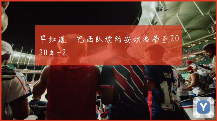 早知道｜巴西队续约安切洛蒂至2030年