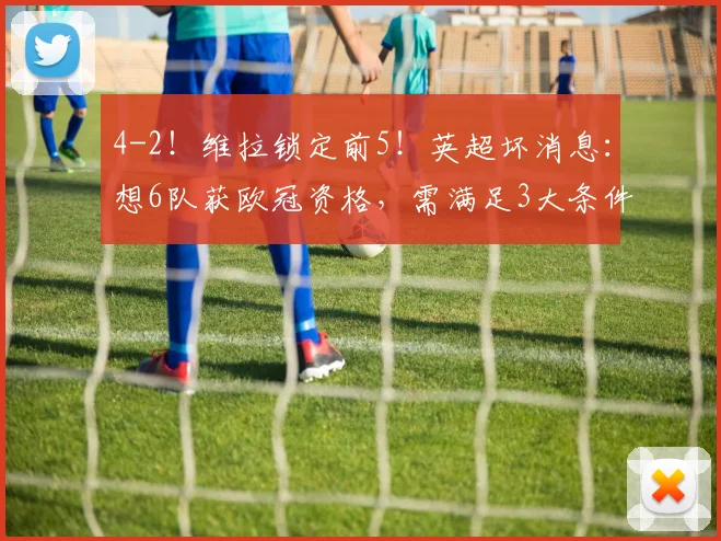 4-2！维拉锁定前5！英超坏消息：想6队获欧冠资格，需满足3大条件
