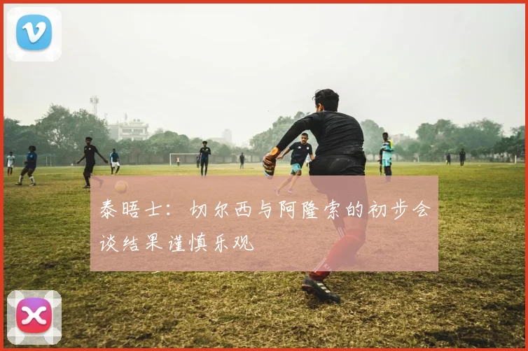 泰晤士：切尔西与阿隆索的初步会谈结果谨慎乐观