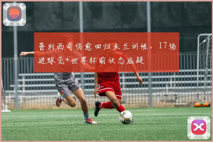 普利西奇伤愈回归米兰训练，17场进球荒+世界杯前状态成疑