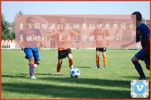 皇马因球迷对瓜迪奥拉使用恐同口号被起诉，皇马上诉被驳回