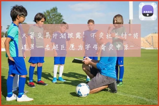 火箭交易计划披露！不卖杜兰特+将追另一名超巨 愿为字母哥卖申京