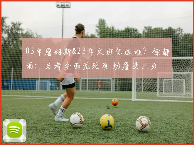 03年詹姆斯&23年文班你选谁？徐静雨：后者全面无死角 幼詹没三分