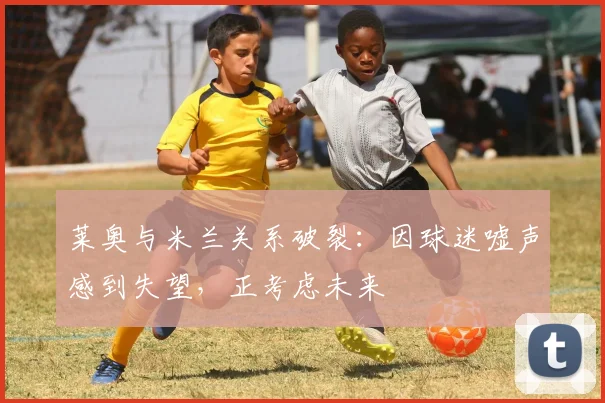 莱奥与米兰关系破裂：因球迷嘘声感到失望，正考虑未来
