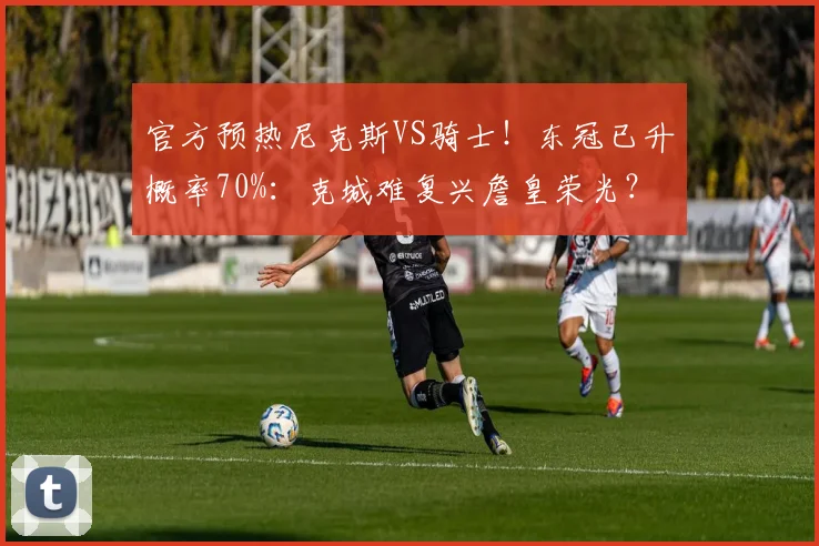 官方预热尼克斯VS骑士！东冠已升概率70%：克城难复兴詹皇荣光？