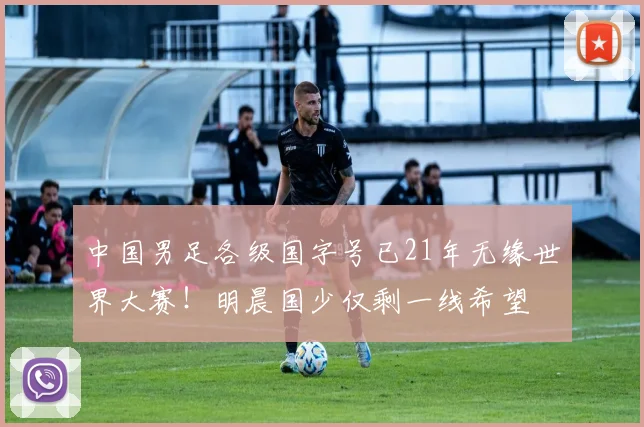 中国男足各级国字号已21年无缘世界大赛！明晨国少仅剩一线希望