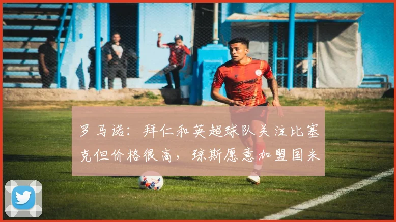 罗马诺：拜仁和英超球队关注比塞克但价格很高，琼斯愿意加盟国米