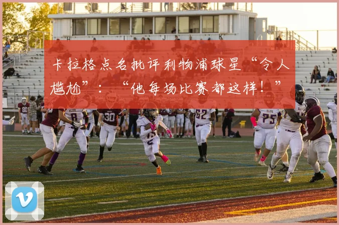 卡拉格点名批评利物浦球星“令人尴尬”：“他每场比赛都这样！”