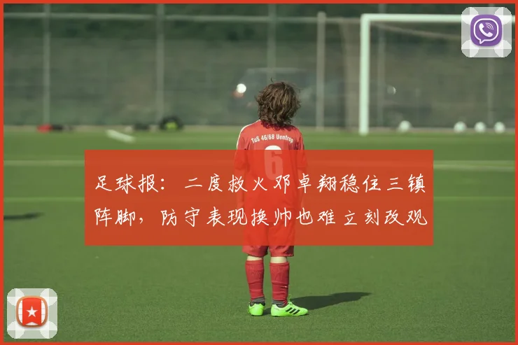 足球报：二度救火邓卓翔稳住三镇阵脚，防守表现换帅也难立刻改观