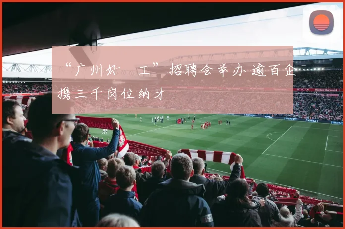 “广州好揾工”招聘会举办 逾百企携三千岗位纳才