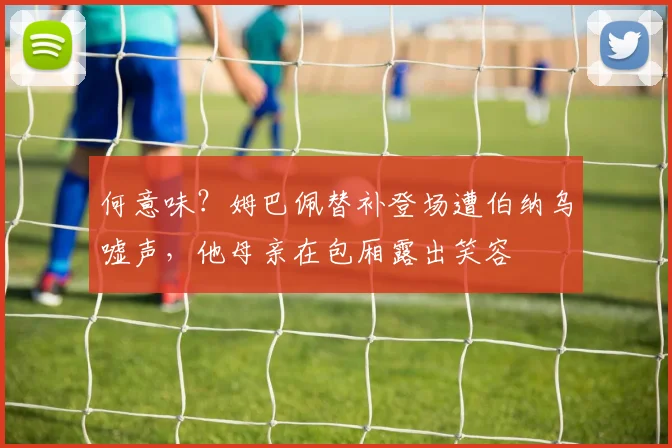 何意味？姆巴佩替补登场遭伯纳乌嘘声，他母亲在包厢露出笑容