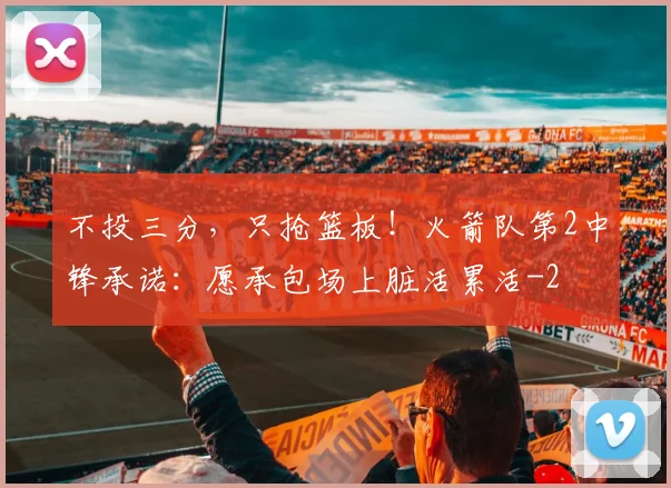 不投三分，只抢篮板！火箭队第2中锋承诺：愿承包场上脏活累活