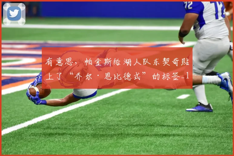 有意思，帕金斯给湖人队东契奇贴上了“乔尔·恩比德式”的标签_1