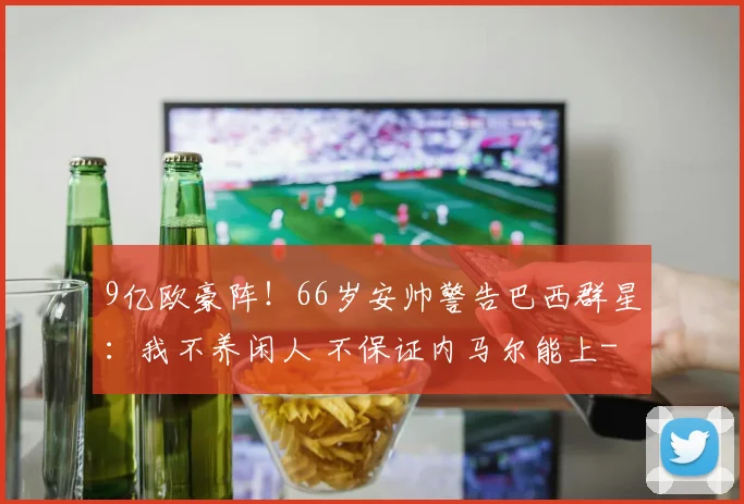 9亿欧豪阵！66岁安帅警告巴西群星：我不养闲人 不保证内马尔能上