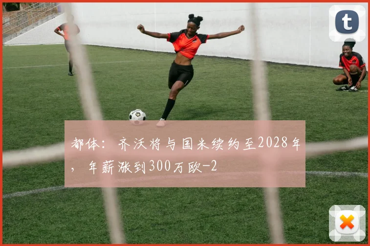 都体：齐沃将与国米续约至2028年，年薪涨到300万欧