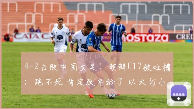 4-2击败中国女足！朝鲜U17被吐槽：跑不死 肯定改年龄了 以大打小