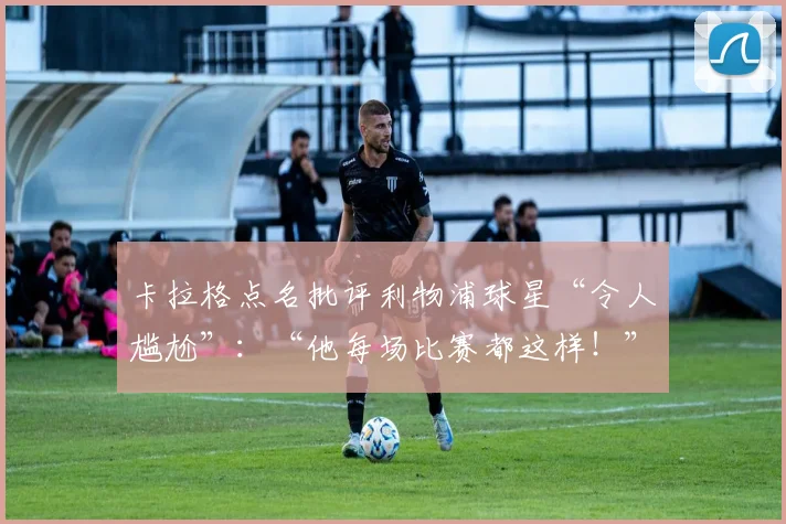卡拉格点名批评利物浦球星“令人尴尬”：“他每场比赛都这样！”