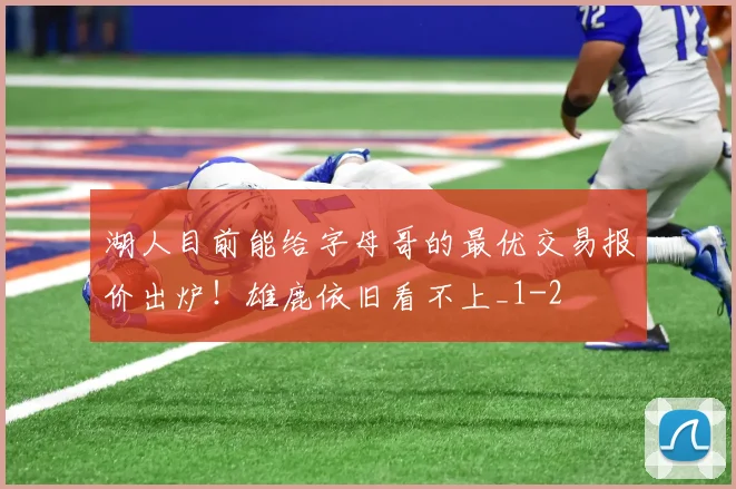 湖人目前能给字母哥的最优交易报价出炉！雄鹿依旧看不上_1