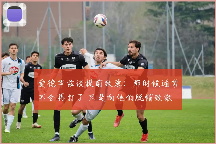 爱德华兹谈提前致意：那时候通常不会再打了 只是向他们脱帽致敬