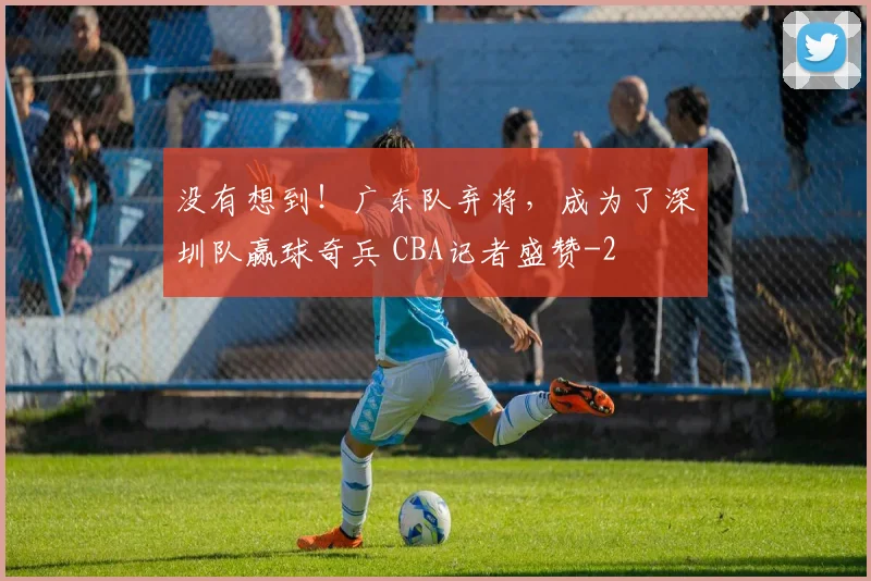 没有想到！广东队弃将，成为了深圳队赢球奇兵 CBA记者盛赞