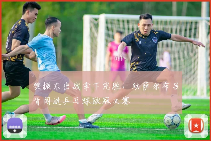 樊振东出战拿下完胜，助萨尔布吕肯闯进乒乓球欧冠决赛